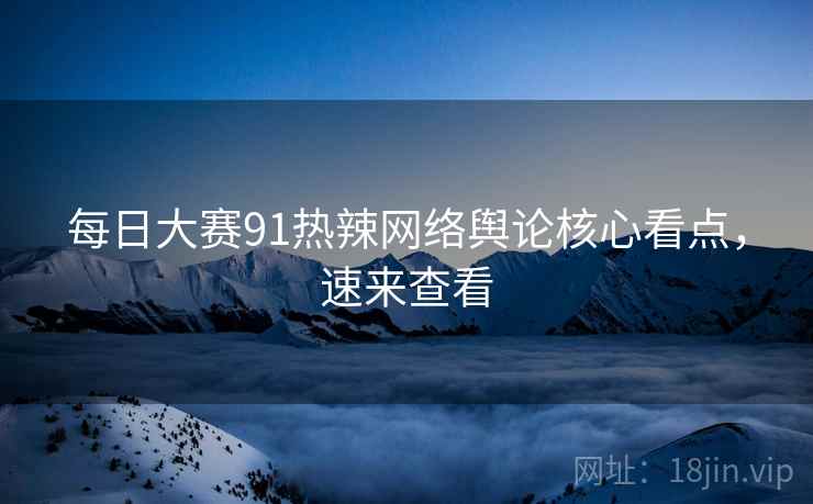 每日大赛91热辣网络舆论核心看点，速来查看