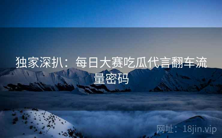 独家深扒：每日大赛吃瓜代言翻车流量密码
