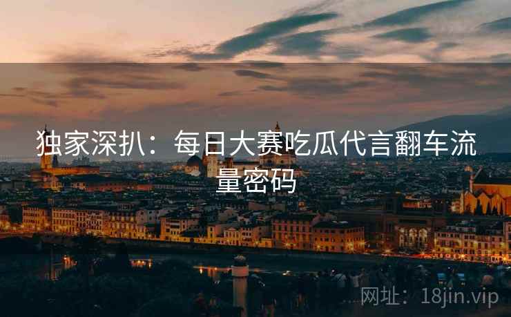 独家深扒：每日大赛吃瓜代言翻车流量密码