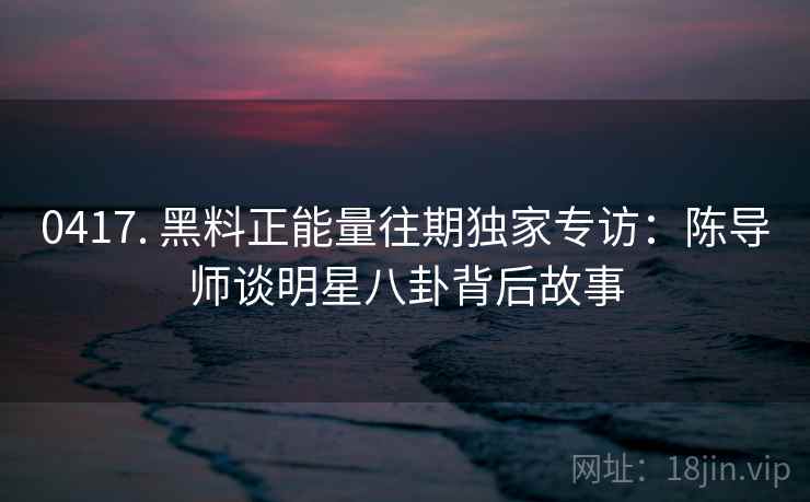 0417. 黑料正能量往期独家专访：陈导师谈明星八卦背后故事