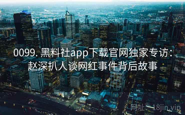 0099. 黑料社app下载官网独家专访：赵深扒人谈网红事件背后故事