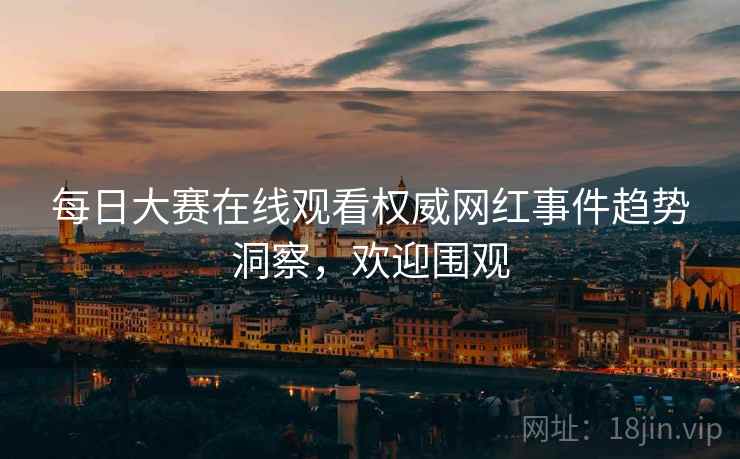 每日大赛在线观看权威网红事件趋势洞察，欢迎围观