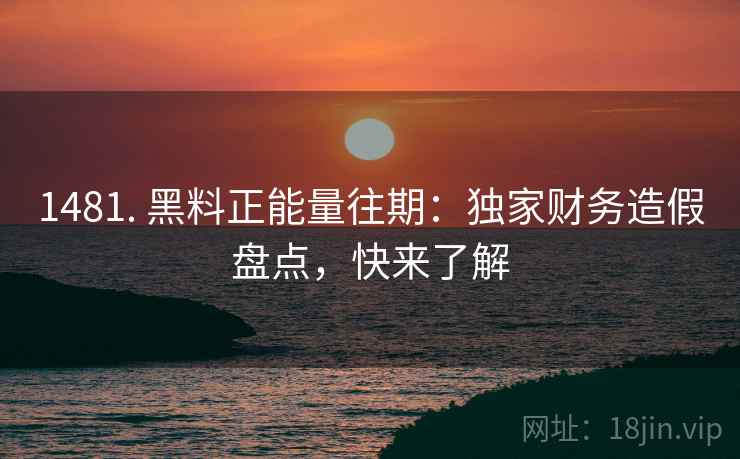 1481. 黑料正能量往期：独家财务造假盘点，快来了解