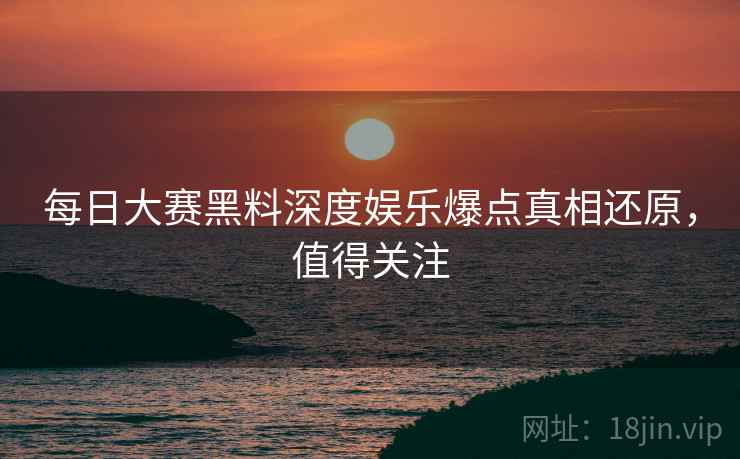 每日大赛黑料深度娱乐爆点真相还原，值得关注