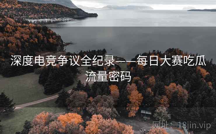 深度电竞争议全纪录——每日大赛吃瓜流量密码