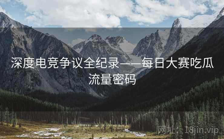 深度电竞争议全纪录——每日大赛吃瓜流量密码