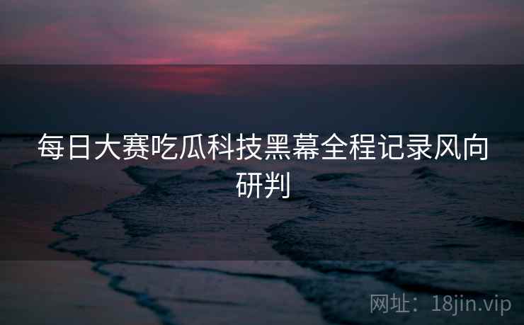 每日大赛吃瓜科技黑幕全程记录风向研判